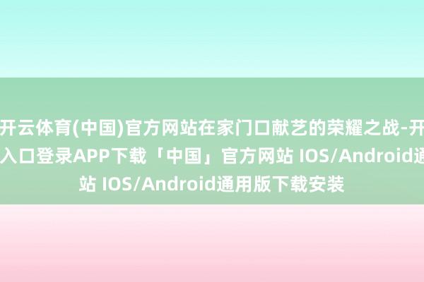 开云体育(中国)官方网站在家门口献艺的荣耀之战-开云kaiyun登录入口登录APP下载「中国」官方网站 IOS/Android通用版下载安装