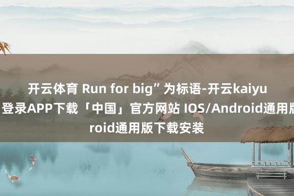 开云体育 Run for big”为标语-开云kaiyun登录入口登录APP下载「中国」官方网站 IOS/Android通用版下载安装