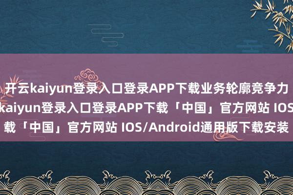 开云kaiyun登录入口登录APP下载业务轮廓竞争力较强；财务方面-开云kaiyun登录入口登录APP下载「中国」官方网站 IOS/Android通用版下载安装