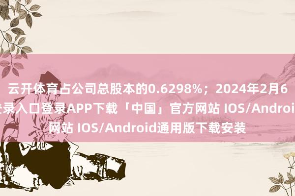 云开体育占公司总股本的0.6298%；2024年2月6日-开云kaiyun登录入口登录APP下载「中国」官方网站 IOS/Android通用版下载安装